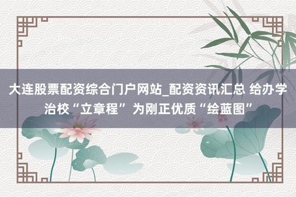 大连股票配资综合门户网站_配资资讯汇总 给办学治校“立章程” 为刚正优质“绘蓝图”