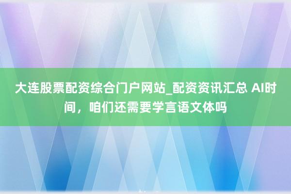 大连股票配资综合门户网站_配资资讯汇总 AI时间，咱们还需要学言语文体吗