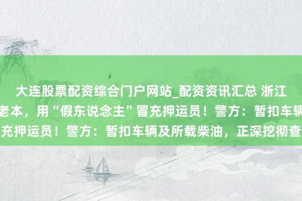 大连股票配资综合门户网站_配资资讯汇总 浙江一地查获一柴油车为省老本，用“假东说念主”冒充押运员！警方：暂扣车辆及所载柴油，正深挖彻查