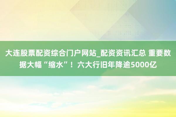 大连股票配资综合门户网站_配资资讯汇总 重要数据大幅“缩水”！六大行旧年降逾5000亿