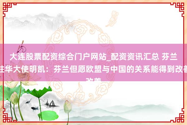 大连股票配资综合门户网站_配资资讯汇总 芬兰驻华大使明凯：芬兰但愿欧盟与中国的关系能得到改善