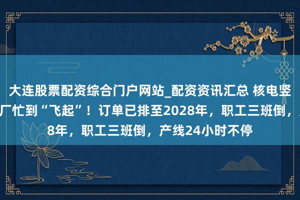 大连股票配资综合门户网站_配资资讯汇总 核电竖立飞扬下，诱导厂忙到“飞起”！订单已排至2028年，职工三班倒，产线24小时不停