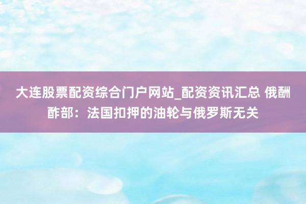 大连股票配资综合门户网站_配资资讯汇总 俄酬酢部：法国扣押的油轮与俄罗斯无关