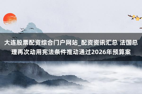 大连股票配资综合门户网站_配资资讯汇总 法国总理再次动用宪法条件推动通过2026年预算案
