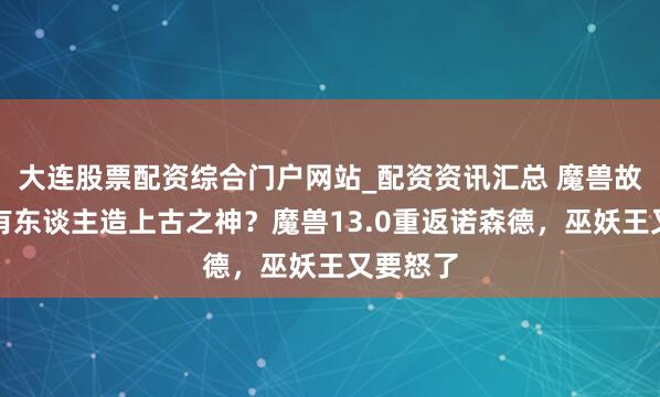 大连股票配资综合门户网站_配资资讯汇总 魔兽故事：还有东谈主造上古之神？魔兽13.0重返诺森德，巫妖王又要怒了
