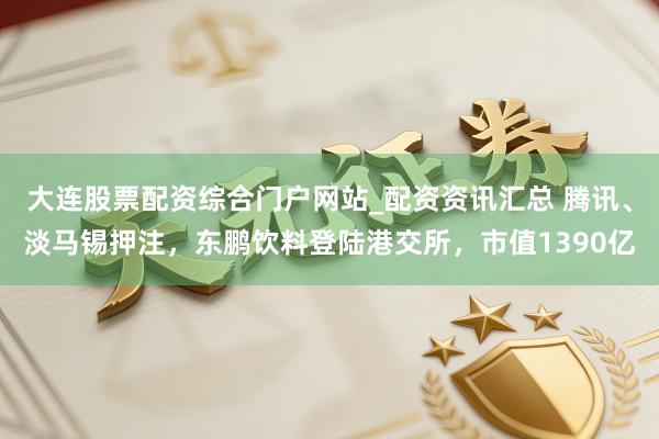大连股票配资综合门户网站_配资资讯汇总 腾讯、淡马锡押注，东鹏饮料登陆港交所，市值1390亿