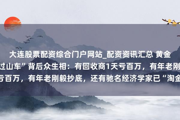 大连股票配资综合门户网站_配资资讯汇总 黄金白银直线飙涨！价钱“过山车”背后众生相：有回收商1天亏百万，有年老刚毅抄底，还有驰名经济学家已“淘金”小半年