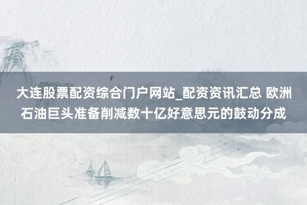 大连股票配资综合门户网站_配资资讯汇总 欧洲石油巨头准备削减数十亿好意思元的鼓动分成