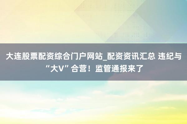 大连股票配资综合门户网站_配资资讯汇总 违纪与“大V”合营！监管通报来了
