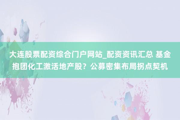 大连股票配资综合门户网站_配资资讯汇总 基金抱团化工激活地产股？公募密集布局拐点契机