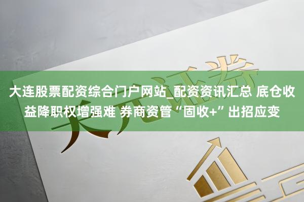 大连股票配资综合门户网站_配资资讯汇总 底仓收益降职权增强难 券商资管“固收+”出招应变