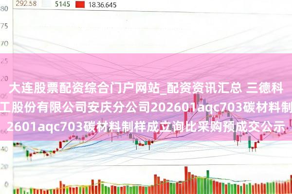 大连股票配资综合门户网站_配资资讯汇总 三德科技中标：中国石油化工股份有限公司安庆分公司202601aqc703碳材料制样成立询比采购预成交公示
