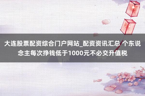大连股票配资综合门户网站_配资资讯汇总 个东说念主每次挣钱低于1000元不必交升值税