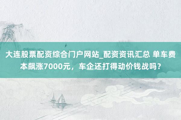 大连股票配资综合门户网站_配资资讯汇总 单车费本飙涨7000元，车企还打得动价钱战吗？