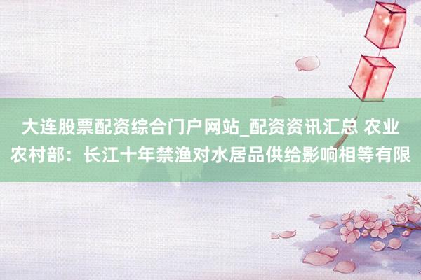 大连股票配资综合门户网站_配资资讯汇总 农业农村部：长江十年禁渔对水居品供给影响相等有限