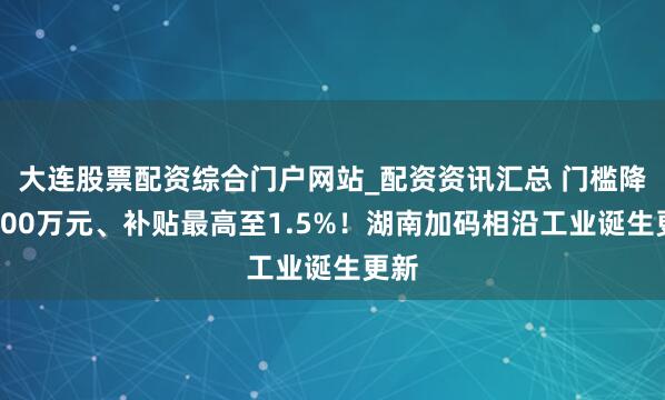 大连股票配资综合门户网站_配资资讯汇总 门槛降至200万元、补贴最高至1.5%！湖南加码相沿工业诞生更新