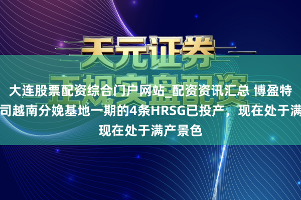 大连股票配资综合门户网站_配资资讯汇总 博盈特焊：公司越南分娩基地一期的4条HRSG已投产，现在处于满产景色