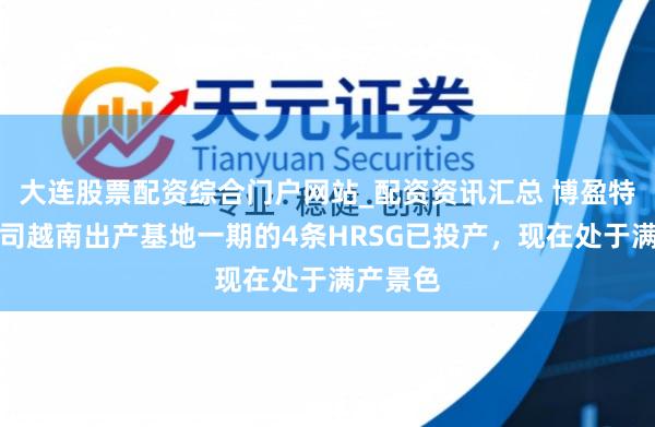 大连股票配资综合门户网站_配资资讯汇总 博盈特焊：公司越南出产基地一期的4条HRSG已投产，现在处于满产景色