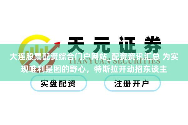 大连股票配资综合门户网站_配资资讯汇总 为实现唯利是图的野心，特斯拉开动招东谈主