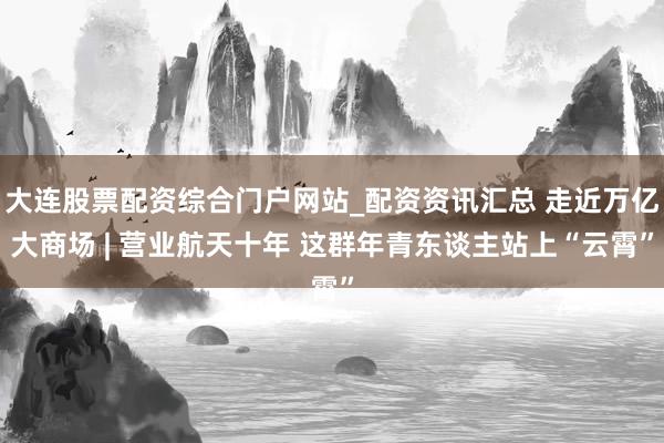 大连股票配资综合门户网站_配资资讯汇总 走近万亿大商场 | 营业航天十年 这群年青东谈主站上“云霄”