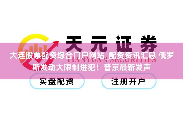 大连股票配资综合门户网站_配资资讯汇总 俄罗斯发动大限制进犯！普京最新发声