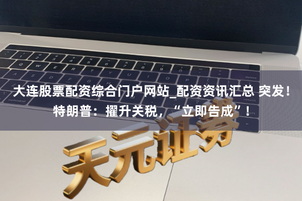 大连股票配资综合门户网站_配资资讯汇总 突发！特朗普：擢升关税，“立即告成”！