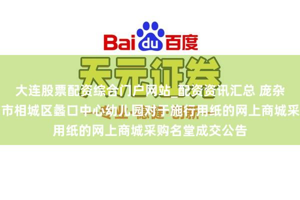 大连股票配资综合门户网站_配资资讯汇总 庞杂股份中标：苏州市相城区蠡口中心幼儿园对于施行用纸的网上商城采购名堂成交公告