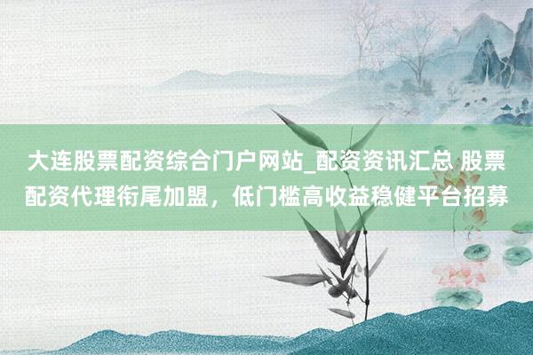 大连股票配资综合门户网站_配资资讯汇总 股票配资代理衔尾加盟，低门槛高收益稳健平台招募
