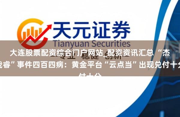 大连股票配资综合门户网站_配资资讯汇总 “杰我睿”事件四百四病：黄金平台“云点当”出现兑付十分