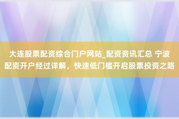 大连股票配资综合门户网站_配资资讯汇总 宁波配资开户经过详解，快速低门槛开启股票投资之路