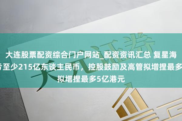 大连股票配资综合门户网站_配资资讯汇总 复星海外：预亏至少215亿东谈主民币，控股鼓励及高管拟增捏最多5亿港元