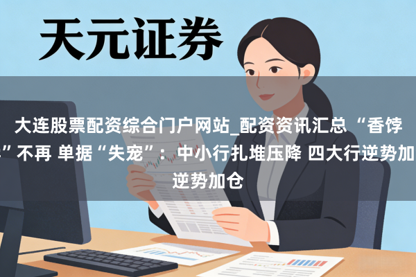 大连股票配资综合门户网站_配资资讯汇总 “香饽饽”不再 单据“失宠”：中小行扎堆压降 四大行逆势加仓