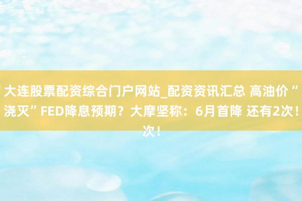 大连股票配资综合门户网站_配资资讯汇总 高油价“浇灭”FED降息预期？大摩坚称：6月首降 还有2次！