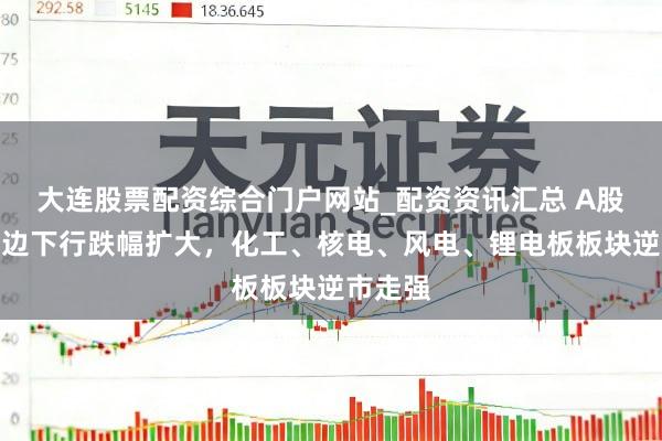 大连股票配资综合门户网站_配资资讯汇总 A股午后单边下行跌幅扩大，化工、核电、风电、锂电板板块逆市走强