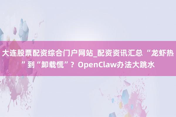 大连股票配资综合门户网站_配资资讯汇总 “龙虾热”到“卸载慌”？OpenClaw办法大跳水
