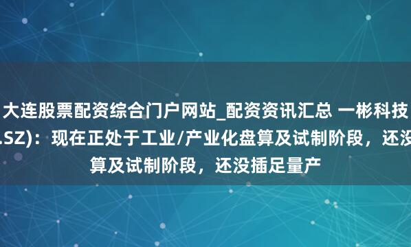 大连股票配资综合门户网站_配资资讯汇总 一彬科技(001278.SZ)：现在正处于工业/产业化盘算及试制阶段，还没插足量产