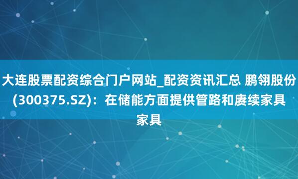 大连股票配资综合门户网站_配资资讯汇总 鹏翎股份(300375.SZ)：在储能方面提供管路和赓续家具
